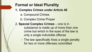 Formal or Ideal Plurality
1. Complex Crimes under Article 48
a. Compound Crimes
b. Complex Crime Proper
2. Special Complex Crimes – one is in
substance is made up of more than one
crime but which in the eyes of the law is
only a single indivisible offense
- The law specifically fixes a single penalty
for two or more offenses committed
 