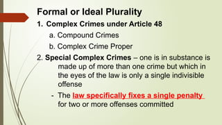 Formal or Ideal Plurality
1. Complex Crimes under Article 48
a. Compound Crimes
b. Complex Crime Proper
2. Special Complex Crimes – one is in substance is
made up of more than one crime but which in
the eyes of the law is only a single indivisible
offense
- The law specifically fixes a single penalty
for two or more offenses committed
 