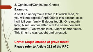 3. Continued/Continuous Crimes
Example:
A sent an anonymous letter to B which read, “If
you will not deposit Php5,000 to this account xxxx,
I will kill your family. B deposited 2k. One month
later, A sent anther letter with the same demand
and threat. Two weeks later, A sent another letter.
This time he was caught and arrested.
Crime: Single offense of grave threat
Please refer to Article 282 of the RPC
 