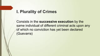 I. Plurality of Crimes
Consists in the successive execution by the
same individual of different criminal acts upon any
of which no conviction has yet been declared
(Guevarra)
 