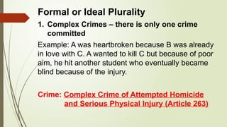 Formal or Ideal Plurality
1. Complex Crimes – there is only one crime
committed
Example: A was heartbroken because B was already
in love with C. A wanted to kill C but because of poor
aim, he hit another student who eventually became
blind because of the injury.
Crime: Complex Crime of Attempted Homicide
and Serious Physical Injury (Article 263)
 
