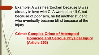 Example: A was heartbroken because B was
already in love with C. A wanted to kill C but
because of poor aim, he hit another student
who eventually became blind because of the
injury.
Crime: Complex Crime of Attempted
Homicide and Serious Physical Injury
(Article 263)
 