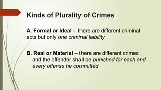 Kinds of Plurality of Crimes
A. Formal or Ideal - there are different criminal
acts but only one criminal liability
B. Real or Material – there are different crimes
and the offender shall be punished for each and
every offense he committed
 