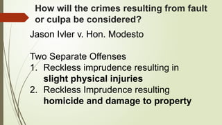 How will the crimes resulting from fault
or culpa be considered?
Jason Ivler v. Hon. Modesto
Two Separate Offenses
1. Reckless imprudence resulting in
slight physical injuries
2. Reckless Imprudence resulting
homicide and damage to property
 