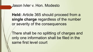 Jason Ivler v. Hon. Modesto
Held: Article 365 should proceed from a
single charge regardless of the number
or severity of the consequences
There shall be no splitting of charges and
only one information shall be filed in the
same first level court
 