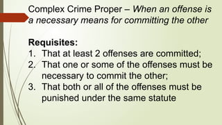 Complex Crime Proper – When an offense is
a necessary means for committing the other
Requisites:
1. That at least 2 offenses are committed;
2. That one or some of the offenses must be
necessary to commit the other;
3. That both or all of the offenses must be
punished under the same statute
 