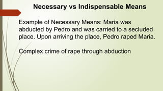 Necessary vs Indispensable Means
Example of Necessary Means: Maria was
abducted by Pedro and was carried to a secluded
place. Upon arriving the place, Pedro raped Maria.
Complex crime of rape through abduction
 