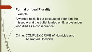 Formal or Ideal Plurality
Example:
A wanted to kill B but because of poor aim, he
missed A and the bullet landed on B, a bystander
who died as a consequence.
Crime: COMPLEX CRIME of Homicide and
Attempted Homicide
 