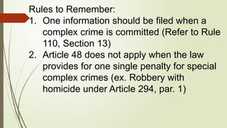 Rules to Remember:
1. One information should be filed when a
complex crime is committed (Refer to Rule
110, Section 13)
2. Article 48 does not apply when the law
provides for one single penalty for special
complex crimes (ex. Robbery with
homicide under Article 294, par. 1)
 
