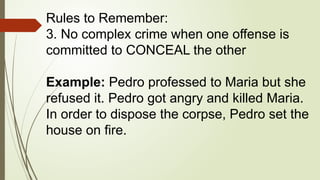 Rules to Remember:
3. No complex crime when one offense is
committed to CONCEAL the other
Example: Pedro professed to Maria but she
refused it. Pedro got angry and killed Maria.
In order to dispose the corpse, Pedro set the
house on fire.
 