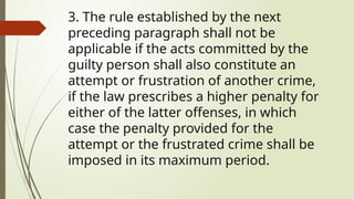 3. The rule established by the next
preceding paragraph shall not be
applicable if the acts committed by the
guilty person shall also constitute an
attempt or frustration of another crime,
if the law prescribes a higher penalty for
either of the latter offenses, in which
case the penalty provided for the
attempt or the frustrated crime shall be
imposed in its maximum period.
 