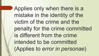 Applies only when there is a
mistake in the identity of the
victim of the crime and the
penalty for the crime committed
is different from the crime
intended to be committed
(Applies to error in personae)
 
