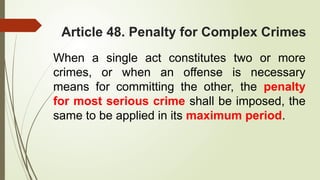 Article 48. Penalty for Complex Crimes
When a single act constitutes two or more
crimes, or when an offense is necessary
means for committing the other, the penalty
for most serious crime shall be imposed, the
same to be applied in its maximum period.
 
