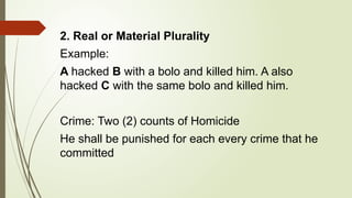 2. Real or Material Plurality
Example:
A hacked B with a bolo and killed him. A also
hacked C with the same bolo and killed him.
Crime: Two (2) counts of Homicide
He shall be punished for each every crime that he
committed
 