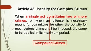 Article 48. Penalty for Complex Crimes
When a single act constitutes two or more
crimes, or when an offense is necessary
means for committing the other, the penalty for
most serious crime shall be imposed, the same
to be applied in its maximum period.
Compound Crimes
 
