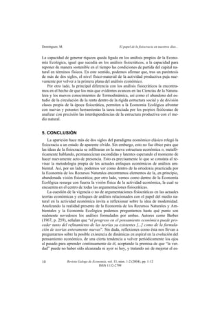 Domínguez, M. El papel de la fisiocracia en nuestros días...
Revista Galega de Economía, vol. 13, núm. 1-2 (2004), pp. 1-12
ISSN 1132-2799
10
La capacidad de generar riqueza queda ligada en los análisis propios de la Econo-
mía Ecológica, igual que sucedía en los análisis fisiocráticos, a la capacidad para
reponer de manera sostenible en el tiempo las condiciones de partida del capital na-
tural en términos físicos. En este sentido, podemos afirmar que, tras un paréntesis
de más de dos siglos, el nivel físico-material de la actividad productiva puja nue-
vamente por volver a la primera plana del análisis económico.
Por otro lado, la principal diferencia con los análisis fisiocráticos la encontra-
mos en el hecho de que los más que evidentes avances en las Ciencias de la Natura-
leza y los nuevos conocimientos de Termodinámica, así como el abandono del es-
tudio de la circulación de la renta dentro de la rígida estructura social y de división
clases propia de la época fisiocrática, permiten a la Economía Ecológica afrontar
con nuevas y potentes herramientas la tarea iniciada por los propios fisiócratas de
analizar con precisión las interdependencias de la estructura productiva con el me-
dio natural.
5. CONCLUSIÓN
La aparición hace más de dos siglos del paradigma económico clásico relegó la
fisiocracia a un estado de aparente olvido. Sin embargo, esto no fue óbice para que
las ideas de la fisiocracia se infiltraran en la nueva estructura económica o, metafó-
ricamente hablando, permanecieran escondidas y latentes esperando el momento de
hacer nuevamente acto de presencia. Esto es precisamente lo que se constata al re-
visar la metodología propia de los actuales enfoques económicos de análisis am-
biental. Así, por un lado, podemos ver como dentro de la ortodoxia practicada por
la Economía de los Recursos Naturales encontramos elementos de la, en principio,
abandonada visión fisiocrática; por otro lado, vemos como dentro de la Economía
Ecológica resurge con fuerza la visión física de la actividad económica, la cual se
encuentra en el centro de todas las argumentaciones fisiocráticas.
La cuestión de la vigencia o no de argumentaciones fisiocráticas en las actuales
teorías económicas y enfoques de análisis relacionados con el papel del medio na-
tural en la actividad económica invita a reflexionar sobre la idea de modernidad.
Analizando la realidad presente de la Economía de los Recursos Naturales y Am-
bientales y la Economía Ecológica podemos preguntarnos hasta qué punto son
realmente novedosos los análisis formulados por ambas. Autores como Barber
(1967, p. 259), señalan que “el progreso en el pensamiento económico puede pro-
ceder tanto del refinamiento de las teorías ya existentes [...] como de la formula-
ción de teorías enteramente nuevas”. Sin duda, reflexiones como ésta nos llevan a
preguntarnos sobre la posible existencia de dinámicas en espiral en la evolución del
pensamiento económico, de una cierta tendencia a volver periódicamente los ojos
al pasado para aprender continuamente de él, aceptando la premisa de que “la ver-
dad” puede no haber sido alcanzada ni ayer ni hoy, y tratando así de mejorar el es-
 