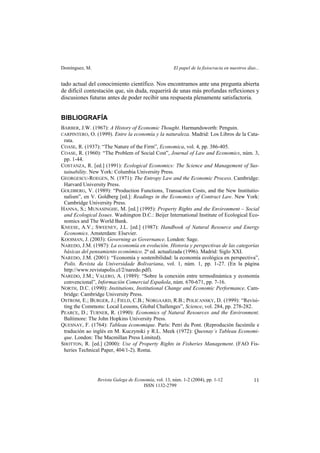 Domínguez, M. El papel de la fisiocracia en nuestros días...
Revista Galega de Economía, vol. 13, núm. 1-2 (2004), pp. 1-12
ISSN 1132-2799
11
tado actual del conocimiento científico. Nos encontramos ante una pregunta abierta
de difícil contestación que, sin duda, requerirá de unas más profundas reflexiones y
discusiones futuras antes de poder recibir una respuesta plenamente satisfactoria.
BIBLIOGRAFÍA
BARBER, J.W. (1967): A History of Economic Thought. Harmandsworth: Penguin.
CARPINTERO, O. (1999). Entre la economía y la naturaleza. Madrid: Los Libros de la Cata-
rata.
COASE, R. (1937): “The Nature of the Firm”, Economica, vol. 4, pp. 386-405.
COASE, R. (1960): “The Problem of Social Cost”, Journal of Law and Economics, núm. 3,
pp. 1-44.
COSTANZA, R. [ed.] (1991): Ecological Economics: The Science and Management of Sus-
tainability. New York: Columbia University Press.
GEORGESCU-ROEGEN, N. (1971): The Entropy Law and the Economic Process. Cambridge:
Harvard University Press.
GOLDBERG, V. (1989): “Production Functions, Transaction Costs, and the New Institutio-
nalism”, en V. Goldberg [ed.]: Readings in the Economics of Contract Law. New York:
Cambridge University Press.
HANNA, S.; MUNASINGHE, M. [ed.] (1995): Property Rights and the Environment – Social
and Ecological Issues. Washington D.C.: Beijer International Institute of Ecological Eco-
nomics and The World Bank.
KNEESE, A.V.; SWEENEY, J.L. [ed.] (1987): Handbook of Natural Resource and Energy
Economics. Amsterdam: Elsevier.
KOOIMAN, J. (2003): Governing as Governance. London: Sage.
NAREDO, J.M. (1987): La economía en evolución. Historia y perspectivas de las categorías
básicas del pensamiento económico. 2ª ed. actualizada (1996). Madrid: Siglo XXI.
NAREDO, J.M. (2001): “Economía y sostenibilidad: la economía ecológica en perspectiva”,
Polis. Revista da Universidade Bolivariana, vol. 1, núm. 1, pp. 1-27. (En la página
http://www.revistapolis.cl/2/naredo.pdf).
NAREDO, J.M.; VALERO, A. (1989): “Sobre la conexión entre termodinámica y economía
convencional”, Información Comercial Española, núm. 670-671, pp. 7-16.
NORTH, D.C. (1990): Institutions, Institutional Change and Economic Performance. Cam-
bridge: Cambridge University Press.
OSTROM, E.; BURGER, J.; FIELD, C.B.; NORGAARD, R.B.; POLICANSKY, D. (1999): “Revisi-
ting the Commons: Local Lessons, Global Challenges”, Science, vol. 284, pp. 278-282.
PEARCE, D.; TURNER, R. (1990): Economics of Natural Resources and the Environment.
Baltimore: The John Hopkins University Press.
QUESNAY, F. (1764): Tableau économique. París: Petri du Pont. (Reprodución facsímile e
tradución ao inglés en M. Kuczynski y R.L. Meek (1972): Quesnay´s Tableau Economi-
que. London: The Macmillan Press Limited).
SHOTTON, R. [ed.] (2000): Use of Property Rights in Fisheries Management. (FAO Fis-
heries Technical Paper, 404/1-2). Roma.
 