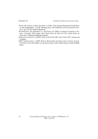 Domínguez, M. El papel de la fisiocracia en nuestros días...
Revista Galega de Economía, vol. 13, núm. 1-2 (2004), pp. 1-12
ISSN 1132-2799
12
TOMAN, M.; PEZZEY, J.; KRAUTKAEMER, J. (1995): “Neo-classical Economic Growth Theo-
ry and Sustainability”, en D.W. Bromley [ed.]: The Handbook of Environmental Econo-
mics , pp. 139-165. Oxford: Blackwell.
WACKERNAGEL, M.; MONFREDA, C.; DEUMLING, D. (2002): Ecological Footprint of Na-
tions - November 2002 Update: How Much Nature do They Use? How Much Nature do
They Have? Oakland: Redefining Progress.
WORLDWATCH INSTITUTE (2003): State of the World 2003. New York: W.W. Norton and
Company.
WWF INTERNATIONAL; UNEP WORLD MONITORING CONSERVATION CENTER; GLOBAL
FOOTPRINT NETWORK (2004): Living Planet Report 2004. Gland (Suiza): World Wildlife
Fund.
 