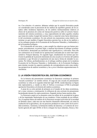 Domínguez, M. El papel de la fisiocracia en nuestros días...
Revista Galega de Economía, vol. 13, núm. 1-2 (2004), pp. 1-12
ISSN 1132-2799
2
tes. Con relación a lo anterior, debemos señalar que la escuela fisiocrática puede
ser considerada como la precursora de los análisis de equilibrio general, de los es-
tudios sobre incidencia impositiva, de los análisis institucionalistas relativos al
efecto de la presencia de costes de transacción positivos sobre el correcto funcio-
namiento del sistema económico, y muy especialmente de todos aquellos estudios
que tratan de exaltar el papel del sustrato físico y material como factor determinan-
te del crecimiento económico. En este artículo nos marcaremos como objetivo de-
terminar en qué medida el legado fisiocrático persiste hoy en día en los análisis y
en los enfoques propios de la Economía de los Recursos Naturales y Ambientales y
de la Economía Ecológica.
En el desarrollo de esta tarea, y para cumplir los objetivos que nos hemos pro-
puesto, procederemos, en primer lugar, a analizar brevemente el enfoque económi-
co fisiocrático, destacando sus elementos más significativos y relevantes. Para ello
nos centraremos en el estudio de las aportaciones realizadas por su autor más repre-
sentativo: François Quesnay. En segundo lugar, estudiaremos las razones que mo-
tivaron la pérdida de la posición dominante de esta escuela en el terreno del análisis
económico y que llevaron al surgimiento de una nueva forma de entender la eco-
nomía. Por último, profundizaremos en el enfoque analítico propio de la moderna
Economía de los Recursos Naturales y Ambientales y de la Economía Ecológica,
para intentar rescatar los aspectos puntuales de correspondencia entre estas moder-
nas perspectivas de análisis económico y las a priori obsoletas argumentaciones fi-
siocráticas.
2. LA VISIÓN FISIOCRÁTICA DEL SISTEMA ECONÓMICO
En la historia del pensamiento económico la fisiocracia constituye la primera
“escuela económica” en sentido estricto. El auge de esta escuela de pensamiento
económico se sitúa en la segunda mitad del siglo XVIII, siendo Quesnay su figura
más representativa, y siendo su obra el Tableau économique (1764) la principal
aportación fisiocrática a la historia del análisis económico.
A pesar de su corto período de primacía en el mundo de las ideas económicas,
tal y como veremos a continuación, la influencia de esta corriente de pensamiento
ha perdurado durante los siglos posteriores, llegando incluso hasta nuestros días.
La fisiocracia surgió en su momento como un reflejo de la sociedad de la época
y de las inquietudes intelectuales de sus creadores. Como resultado de esa influen-
cia, el esquema básico de análisis de la fisiocracia recogía la división de la sociedad
en distintas clases, cada una con una función claramente diferenciada, así como la
exaltación de la agricultura y de sus procesos productivos como centro de la activi-
dad económica. Asimismo, la formación médica de Quesnay y el contexto de revo-
lución agrícola del siglo XVIII, le llevó a integrar las leyes naturales, físicas y bio-
 
