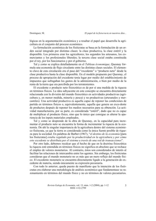 Domínguez, M. El papel de la fisiocracia en nuestros días...
Revista Galega de Economía, vol. 13, núm. 1-2 (2004), pp. 1-12
ISSN 1132-2799
3
lógicas en la argumentación económica y a resaltar el papel que desarrolla la agri-
cultura en el conjunto del proceso económico.
La formulación económica de los fisiócratas se basa en la formulación de un or-
den social integrado por distintas clases: la clase productiva, la clase estéril y la
disponible. Los primeros eran los agricultores; los segundos los artesanos, los co-
merciantes y los profesionales liberales; la tercera clase social estaba constituida
por el rey, por los funcionarios y por el gobierno.
Tal y como se explica detalladamente en el Tableau économique, Quesnay for-
mula una economía de flujo circulante entre las distintas clases sociales. El elemen-
to clave de esta circulación era el paso del “excedente” o “producto neto” desde la
clase productiva hasta la clase disponible. En el modelo propuesto por Quesnay, el
proceso de apropiación del excedente tenía lugar por medio del establecimiento de
impuestos que sufragaban los gastos de la administración, o bien por medio de la
renta de la tierra que era percibida por los terratenientes.
El excedente o producto neto fisiocrático es de por sí una medida de la riqueza
en términos físicos. La idea subyacente en este concepto se encuentra directamente
relacionada con la división del mundo fisiocrático en actividades productivas (agri-
cultura y, en menor medida, minería y pesca) y no productivas (artesanales y mer-
cantiles). Una actividad productiva es aquella capaz de reponer las condiciones de
partida en términos físicos o, equivalentemente, aquella que genera un exce-dente
de productos después de reponer los medios necesarios para su obtención. La acti-
vidad manufacturera, por su parte, es considerada “estéril”, dado que no es capaz
de multiplicar el producto físico, sino que lo único que consigue es alterar la apa-
riencia de los inputs materiales empleados.
Tal y como se desprende de la obra de Quesnay, en la capacidad para incre-
mentar el producto neto se encuentra la forma de incrementar la riqueza de la eco-
nomía. De ahí la singular importancia de la agricultura dentro del sistema económi-
co fisiócrata, ya que la tierra es considerada como la única fuente posible de rique-
za para la sociedad. En palabras de Barber (1967), “el destino de la economía [para
los fisiócratas] estaba regulado por la productividad en la agricultura y por cómo
este excedente se distribuía por el sistema a través de una red de transacciones”.
Por otro lado, debemos recalcar que el hecho de que en la doctrina fisiocrática
la riqueza esté entendida en términos físicos no significa en absoluto que se rechace
el empleo de valores monetarios. Al contrario, éstos son considerados de interés al
facilitar las relaciones de intercambio entre los agentes. Sin embargo, los fisiócratas
consideran que el mundo monetario no es más que un mero reflejo del mundo físi-
co. El excedente monetario se encuentra directamente ligado a la generación de ex-
cedente de materia, siendo únicamente su expresión pecuniaria.
Con todo lo anterior, queda puesto de manifiesto que la intención de los fisió-
cratas era elaborar una metodología de análisis económico que fundamentase su ra-
zonamiento en términos del mundo físico y no en términos de valores pecuniarios.
 