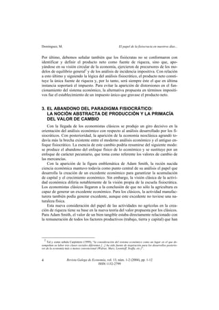 Domínguez, M. El papel de la fisiocracia en nuestros días...
Revista Galega de Economía, vol. 13, núm. 1-2 (2004), pp. 1-12
ISSN 1132-2799
4
Por último, debemos señalar también que los fisiócratas no se conformaron con
identificar y definir el producto neto como fuente de riqueza, sino que, apo-
yándose en su visión circular de la economía, ejercieron de precursores de los mo-
delos de equilibrio general2
y de los análisis de incidencia impositiva. Con relación
a esto último y siguiendo la lógica del análisis fisiocrático, el producto neto consti-
tuye la única fuente de riqueza y, por lo tanto, será siempre éste el que en última
instancia soportará el impuesto. Para evitar la aparición de distorsiones en el fun-
cionamiento del sistema económico, la alternativa propuesta en términos impositi-
vos fue el establecimiento de un impuesto único que gravase el producto neto.
3. EL ABANDONO DEL PARADIGMA FISIOCRÁTICO:
LA NOCIÓN ABSTRACTA DE PRODUCCIÓN Y LA PRIMACÍA
DEL VALOR DE CAMBIO
Con la llegada de los economistas clásicos se produjo un giro decisivo en la
orientación del análisis económico con respecto al análisis desarrollado por los fi-
siocráticos. Con posterioridad, la aparición de la economía neoclásica agrandó to-
davía más la brecha existente entre el moderno análisis económico y el antiguo en-
foque fisiocrático. La esencia de este cambio podría resumirse del siguiente modo:
se produce el abandono del enfoque físico de lo económico y se sustituye por un
enfoque de carácter pecuniario, que toma como referente los valores de cambio de
las mercancías.
Con la aparición de la figura emblemática de Adam Smith, la recién nacida
ciencia económica mantuvo todavía como punto central de su análisis el papel que
desarrolla la creación de un excedente económico para garantizar la acumulación
de capital y el crecimiento económico. Sin embargo, la visión clásica de la activi-
dad económica difería notablemente de la visión propia de la escuela fisiocrática.
Los economistas clásicos llegaron a la conclusión de que no sólo la agricultura es
capaz de generar un excedente económico. Para los clásicos, la actividad manufac-
turera también podía generar excedente, aunque este excedente no tuviese una na-
turaleza física.
Esta nueva consideración del papel de las actividades no agrícolas en la crea-
ción de riqueza tiene su base en la nueva teoría del valor propuesta por los clásicos.
Para Adam Smith, el valor de un bien tangible estaba directamente relacionado con
la remuneración de todos los factores productivos (trabajo, tierra y capital) que han
2
Tal y como señala Carpintero (1999), “la consideración del sistema económico como un lugar en el que de-
sempeñan su labor tres clases sociales diferentes [...] ha sido fuente de inspiración para los desarrollos posterio-
res de la economía más o menos convencional (Walras, Marx, Leontieff, Sraffa, etc.)”.
 