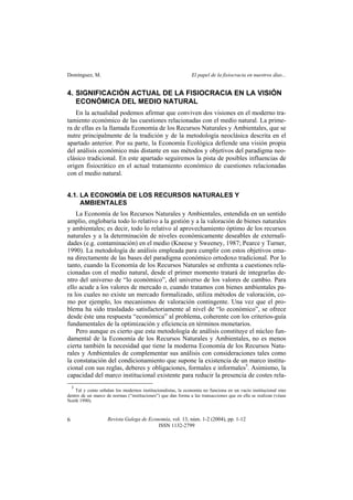 Domínguez, M. El papel de la fisiocracia en nuestros días...
Revista Galega de Economía, vol. 13, núm. 1-2 (2004), pp. 1-12
ISSN 1132-2799
6
4. SIGNIFICACIÓN ACTUAL DE LA FISIOCRACIA EN LA VISIÓN
ECONÓMICA DEL MEDIO NATURAL
En la actualidad podemos afirmar que conviven dos visiones en el moderno tra-
tamiento económico de las cuestiones relacionadas con el medio natural. La prime-
ra de ellas es la llamada Economía de los Recursos Naturales y Ambientales, que se
nutre principalmente de la tradición y de la metodología neoclásica descrita en el
apartado anterior. Por su parte, la Economía Ecológica defiende una visión propia
del análisis económico más distante en sus métodos y objetivos del paradigma neo-
clásico tradicional. En este apartado seguiremos la pista de posibles influencias de
origen fisiocrático en el actual tratamiento económico de cuestiones relacionadas
con el medio natural.
4.1. LA ECONOMÍA DE LOS RECURSOS NATURALES Y
AMBIENTALES
La Economía de los Recursos Naturales y Ambientales, entendida en un sentido
amplio, englobaría todo lo relativo a la gestión y a la valoración de bienes naturales
y ambientales; es decir, todo lo relativo al aprovechamiento óptimo de los recursos
naturales y a la determinación de niveles económicamente deseables de externali-
dades (e.g. contaminación) en el medio (Kneese y Sweeney, 1987; Pearce y Turner,
1990). La metodología de análisis empleada para cumplir con estos objetivos ema-
na directamente de las bases del paradigma económico ortodoxo tradicional. Por lo
tanto, cuando la Economía de los Recursos Naturales se enfrenta a cuestiones rela-
cionadas con el medio natural, desde el primer momento tratará de integrarlas de-
ntro del universo de “lo económico”, del universo de los valores de cambio. Para
ello acude a los valores de mercado o, cuando tratamos con bienes ambientales pa-
ra los cuales no existe un mercado formalizado, utiliza métodos de valoración, co-
mo por ejemplo, los mecanismos de valoración contingente. Una vez que el pro-
blema ha sido trasladado satisfactoriamente al nivel de “lo económico”, se ofrece
desde éste una respuesta “económica” al problema, coherente con los criterios-guía
fundamentales de la optimización y eficiencia en términos monetarios.
Pero aunque es cierto que esta metodología de análisis constituye el núcleo fun-
damental de la Economía de los Recursos Naturales y Ambientales, no es menos
cierta también la necesidad que tiene la moderna Economía de los Recursos Natu-
rales y Ambientales de complementar sus análisis con consideraciones tales como
la constatación del condicionamiento que supone la existencia de un marco institu-
cional con sus reglas, deberes y obligaciones, formales e informales5
. Asimismo, la
capacidad del marco institucional existente para reducir la presencia de costes rela-
5
Tal y como señalan los modernos institucionalistas, la economía no funciona en un vacío institucional sino
dentro de un marco de normas (“instituciones”) que dan forma a las transacciones que en ella se realizan (véase
North 1990).
 