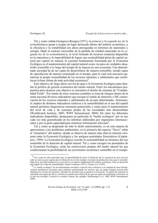 Domínguez, M. El papel de la fisiocracia en nuestros días...
Revista Galega de Economía, vol. 13, núm. 1-2 (2004), pp. 1-12
ISSN 1132-2799
9
Tal y como señala Georgescu-Roegen (1971), la primera y la segunda ley de la
termodinámica pasan a ocupar un lugar destacado dentro del análisis económico, y
la eficiencia y la rentabilidad son ahora perseguidas en términos de materiales y
energía. Dado el carácter inexorable de la pérdida de calidad enunciado en la se-
gunda ley de la termodinámica, el nivel limitado de recursos (materia) disponible
en la naturaleza y la imposibilidad de lograr una sustituibilidad plena de capital na-
tural por capital no natural, la cuestión fundamental formulada por la Economía
Ecológica es el mantenimiento del capital natural como vía para un verdadero desa-
rrollo sostenible a lo largo del tiempo de la riqueza en una economía. Una determi-
nada sociedad ha de ser capaz de desarrollarse de manera sostenible, siendo capaz
de reproducirse de manera continuada en el tiempo, para lo cual será necesario ga-
rantizar la propia sosteniblidad de los recursos naturales y ambientales que consti-
tuyen la base última de toda actividad económica8
.
Este objetivo de largo plazo servirá de guía a la Economía Ecológica para dise-
ñar la política de gestión económica del medio natural. Entre los mecanismos pro-
puestos para alcanzar este objetivo se encuentra el diseño de sistemas de “Contabi-
lidad Verde”. Por medio de estos sistemas contables se trata de integrar dentro de la
renta nacional diversos indicadores que recojan el estado de deterioro o DE conser-
vación de los recursos naturales y ambientales de un país determinado. Asimismo,
el empleo de distintos indicadores relativos a la sostenibilidad en el uso del capital
natural permiten diagnosticar amenazas potenciales y reales para el mantenimiento
del nivel de vida y de consumo propio de las sociedades más desarrolladas
(Worldwatch Institute, 2003; WWF International, 2004). De entre los diferentes
indicadores disponibles, destacamos en particular la “huella ecológica” por su uso
cada vez más generalizado en los informes elaborados por organismos internacio-
nales y por su gran capacidad para sintetizar información relevante9
.
Tal y como se desprende de todo lo dicho anteriormente, es en esta manera de
aproximarse a los problemas ambientales, en la primacía del aspecto “físico” sobre
el “monetario” del análisis, donde se observa de manera más clara la relación exis-
tente entre la Economía Ecológica y los antiguos postulados fisiocráticos (Carpin-
tero, 1999). La Economía Ecológica concibe la sustentabilidad en términos del uso
sostenible de la dotación de capital natural. Tal y como recogen los postulados de
la Economía Ecológica, serán las restricciones propias del medio natural las que
condicionarán la posibilidad de un crecimiento económico sostenible en el tiempo.
8
Tal y como ha sido enunciado aquí, la imposibilidad de salvar el obstáculo que la existencia de unos recursos
cada vez más escasos supone para la obtención de niveles siempre crecientes de producción, hace que la sostenibi-
lidad de la actividad productiva se convierte en el aspecto fundamental del análisis económico. Para un desarrollo
más amplio de la idea de sostenibilidad, véanse Constanza (1991) y Toman et al. (1995).
9
La “huella ecológica” de una determinada sociedad o colectivo hace referencia a la cantidad de áreas biológi-
camente productivas necesarias para continuar suministrando los recursos que ese grupo humano necesita para
mantener sus niveles de consumo y absorber los desechos que se generen en el proceso. Un patrón de consumo no
sostenible será aquel que lleve a niveles de consumo por encima de los que sea capaz de suministrar el territorio en
el cual esa sociedad o colectivo se asiente (véanse, por ejemplo, Wackernagel et al., 2002; WWF International,
2004).
 