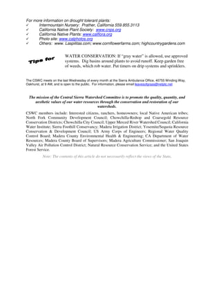 For more information on drought tolerant plants:
      Intermountain Nursery: Prather, California 559.855.3113
      California Native Plant Society: www.cnps.org
      California Native Plants: www.calflora.org
      Photo site: www.calphotos.org
      Others: www. Laspilitas.com; www.cornflowerfarms.com; highcountrygardens.com


                        WATER CONSERVATION: If “gray water” is allowed, use approved
                        systems. Dig basins around plants to avoid runoff. Keep garden free
                        of weeds, which rob water. Put timers on drip systems and sprinklers.


The CSWC meets on the last Wednesday of every month at the Sierra Ambulance Office, 40755 Winding Way,
Oakhurst, at 9 AM, and is open to the public. For information, please email leavesofgrass@netptc.net



 The mission of the Central Sierra Watershed Committee is to promote the quality, quantity, and
    aesthetic values of our water resources through the conservation and restoration of our
                                          watersheds.
CSWC members include: Interested citizens, ranchers, homeowners; local Native American tribes;
North Fork Community Development Council; Chowchilla-Redtop and Coarsegold Resource
Conservation Districts; Chowchilla City Council; Upper Merced River Watershed Council; California
Water Institute; Sierra Foothill Conservancy; Madera Irrigation District; Yosemite/Sequoia Resource
Conservation & Development Council; US Army Corps of Engineers; Regional Water Quality
Control Board; Madera County Environmental Health & Engineering; CA Department of Water
Resources; Madera County Board of Supervisors; Madera Agriculture Commissioner; San Joaquin
Valley Air Pollution Control District; Natural Resource Conservation Service; and the United States
Forest Service.
          Note: The contents of this article do not necessarily reflect the views of the State.
 