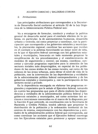 AGUSTÍN CAMACHO I BALDERAS CORONA
2. Atribuciones
Las principales atribuciones que corresponden a la Secretar-
ia de Desarrollo Social conforme al artículo 32 de la Ley Orga-
nica de la Administración Pública Federal son:
Va a encargarse de formular, conducir y evaluar la política
general de desarrollo social para el combate efectivo de la po-
breza, en particular, la de asentamientos humanos, desarrollo
urbano y vivienda; así como proyectar y coordinar, con la parti-
cipación que corresponda a los gobiernos estatales y municipa-
les, la planeación regional; coordinar las acciones que incidan
en el combate a la pobreza fomentando un mejor nivel de vida,
en lo' que el Ejecutivo federal convenga con los gobierllos esta-
tales y municipales, buscando en todo momento propiciar la
simplificación de los procedimientos y el establecimiento de
medidas de seguimiento y control; así mismo, coordinar, con-
cretar y ejecutar programas especiales para la atención de los
sectores sociales mas desprotegidos, en especial de los pobla-
dores de las zonas áridas de las zonas rurales, así como de los
colonos de las areas urbanas, para elevar el nivel de vida de la
población, con la intervención de las dependencias y entidades
de la administración pública federal correspondientes y de los
gobiernos estatales y municipales y, con la participación de los
sectores social y privado.
Es la dependencia encargada en elaborar los programas re-
gionales y especiales que le señale el Ejecutivo federal, tomando
en cuenta las propuestas que para el efecto realicen las depen-
dencias y entidades de la administración pública federal y los
gobiernos estatales y municipales, así como autorizar las ac-
ciones e inversiones convenidas en el marco de lo dispuesto por
la fracción 11 que antecede, en coordinación con la Secretaria de
Hacienda y Credito Público; tendra ademas que proyectar la
distribución de la población y la ordenación territorial de los
centros de misma, conjuntamente con las dependencias y enti-
dades de la administración pública federal que corresponda, así
como coordinar las acciones que el Ejecutivo federal convenga
con los Ejecutivos estatales para promover y apoyar mecanis-
62
 
