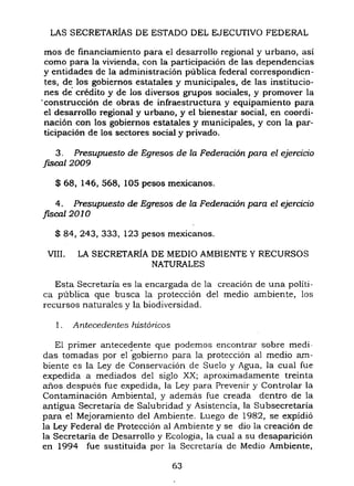 LAS SECRETARÍAS DE ESTADO DEL EJECUTIVO FEDERAL
mas de financiamiento para el desarrollo regional y urbano, así
como para la vivienda, con la participación de las dependencias
y entidades de la administración pública federal correspondien-
tes, de los gobiernos estatales y municipales, de las institucio-
nes de' crédito y de los diversos grupos sociales, y promover la
'construcción de obras de infraestructura y equipamiento para
el desarrollo regional y urbano, y el bienestar social, en coordi-
nación con los gobiernos estatales y municipales, y con la par-
ticipación de los sectores social y privado,
3, Presupuesto de Egresos de la Federación para el ejercicio
f/Sca12009
$ 68, 146,568, 105 pesos mexicanos,
4, Presupuesto de Egresos de la Federación para el ejercicio
jiscal2010
$ 84, 243, 333, 123 pesos mexicanos,
VIII, LA SECRETARÍA DE MEDIO AMBIENTE Y RECURSOS
NATURALES
Esta Secretaría es la encargada de la creación de una politi-
ca pública que busca la protección del medio ambiente, los
recursos naturales y la biodiversidad,
1, Antecedentes históricos
El primer antecedente que podemos encontrar sobre medi-
das tomadas por el 'gobierno para la protección al medio am-
biente es la Ley de Conservación de Suelo y Agua, la cual fue
expedida a mediados del siglo XX; aproximadamente treinta
años después fue expedida, la Ley para Prevenir y Controlar la
Contaminación Ambiental, y además fue creada dentro de la
antigua Secretaria de Salubridad y Asistencia, la Subsecretaría
para el Mejoramiento del Ambiente, Luego de 1982, se expidió
la Ley Federal de Protección al Ambiente y se dio la creación de
la Secretaría de Desarrollo y Ecología, la cual a su desaparición
en 1994 fue sustituida por la Secretaría de Medío Ambiente,
63
 