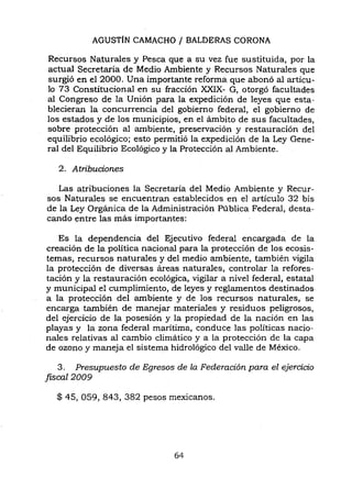 AGUSTÍN CAMACHO / BALDERAS CORONA
Recursos Naturales y Pesca que a su vez fue sustituida, por la
actual Secretaria de Medio Ambiente y Recursos Naturales que
surgió en el 2000. Una importante reforma. que abonó al artícu-
lo 73 Constitucional en su fracción XXIX- G, otorgó facultades
al Congreso de la Unión para la expedición de leyes que esta-
blecieran la concurrencia del gobierno federal, el gobierno de
los estados y de los municipios, en el ámbito de sus facultades,
sobre protección al ambiente, preservación y restauración del
equilibrio ecológico; esto permitió la expedición de la Ley Gene-
ral del Equilibrio Ecológico y la Protección al Ambiente.
2. Atribuciones
Las atribuciones la Secretaria del Medio Ambiente y Recur-
sos Naturales se encuentran establecidos en el artículo 32 bis
de la Ley Orgánica de la Administración Pública Federal, desta-
cando entre las más importantes:
Es la dependencia del Ejecutivo federal encargada de la
creación de la política nacional para la protección de los ecosis-
temas, recursos naturales y del medio ambiente, también vigila
la protección de diversas áreas naturales, controlar la refores-
tación y la restauración ecológica, vigilar a nivel federal, estatal
y municipal el cumplimiento, de leyes y reglamentos destinados
a la protección del ambiente y de los recursos naturales, se
encarga también de manejar materiales y residuos peligrosos,
del ejercicio de la posesión y la propiedad de la nación en las
playas y la zona federal maritima, conduce las políticas nacio-
nales relativas al cambio climático y a la protección de la capa
de ozono y maneja el sistema hidrológico del valle de México.
3. Presupuesto de Egresos de la Federación para el ejercicio
fiscal 2009
$ 45, 059, 843, 382 pesos mexicanos.
64
 