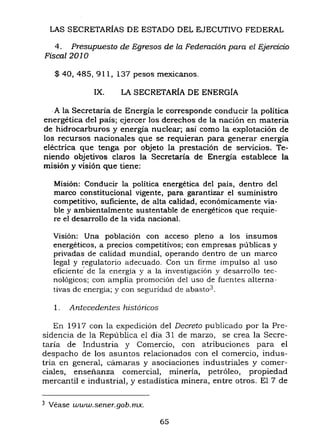 LAS SECRETARÍAS DE ESTADO DEL EJECUTIVO FEDERAL
4. Presupuesto de Egresos de la Federación para el Ejercicio
Fiscal 2010
$ 40, 485, 911, 137 pesos mexicanos.
IX. LA SECRETARÍA DE ENERGÍA
.A la Secretaría de Energía le corresponde conducir la política
energética del país; ejercer los derechos de la nación en materia
de hidrocarburos y energía nuclear; así como la explotación de
los recursos nacionales que se requieran para generar energía
eléctrica que tenga por objeto la prestación de servicios. Te-
niendo objetivos claros la Secretaría de Energía establece la
misión y visión que tiene:
Misión: Conducir la política energética del país, dentro del
marco constitucional vigente, para garantizar el suministro
competitivo, suficiente, de alta calidad, económicamente via-
ble y ambientalmente sustentable de energéticos que requie-
re el desarrollo de la vida nacional.
Visión: Una población con acceso pleno a los insumas
energéticos, a precios competitivos; con empresas públicas y
privadas de calidad mundial, operando dentro de un marco
legal y regulatorio adecuado. Con un firme impulso al uso
eficiente" de la energia y a la investigación y desarrollo tec-
nológicos; con amplia promoción del uso de fuentes alterna-
tivas de energía; y con seguridad de abasto3_
l. Antecedentes históricos
En 1917 con la expedición del Decreto publicado por la Pre-
sidencia de la República el día 31 de marzo, se crea la Secre-
taría de Industria y Comercio, con atribuciones para el
despacho de los asuntos relacionados con el comercio, indus-
tria en general, cámaras y asociaciones industriales y comer-
ciales, enseñanza comercial, minería, petróleo, propiedad
mercantil e industrial, y estadística minera, entre otros. El 7 de
3 Véase www.sener.gob.mx..
65
 