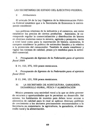 LAS SECRETARiAS DE ESTADO DEL EJECUTIVO FEDERAL
2. A tnbuciones
El articulo 34 de la Ley Orgánica de la Administración Públi-
ca Federal establece que a la Secretaria de Economia le corres-
ponde establecer:
Las politicas relativas de la industria y el comercio, asi como
establecer los precios de ciertos productos. Asimismo, le co-
rresponde regular la comercialización y distribución de bienes
en diversas materias como la minera, agricola y pesquera, tanto
a nivel local como para la exportación de bienes; asimismo, le
compete establecer la politica de estimulos fiscales y lo relativo
a la protección del consumidor. También le atañe establecer y
vigilar las normas de calidad, pesas y/o medidas para la activi-
dad comercial.
3. Presupuesto de Egresos de la Federación para el ejercicio
fiscal 2009
$ 14, 153,375, 103 pesos mexicanos.
4. Presupuesto de Egresos de la Federación para el ejercicio
fiscal 2010
$ 13,246, 131,938 pesos mexicanos.
XL LA SECRETARIA DE AGRICULTURA, GANADERiA,
DESARROLLO RURAL, PESCA Y ALIMENTACION
México presenta una sociedad rural a la que se debe proveer
de recursos y oportunidades que le permitan su desarrollo. Asi
mismo, los habitantes de nuestro pais deben tener acceso a
alimentos de calidad para lo cual se aplican diversas politicas
de crecimiento a los sectores precisamente encomendados a la
Secretaria en comentario: la agricultura, la ganaderia, el desa-
rrollo rural y la alimentación.
69
 