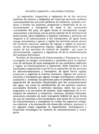 AGUSTiN CAMACHO / BALDERAS CORONA
La regulación, inspección y vigilancia de de los servICIos
publicas de cOrreos y telégrafos asi como los servicios publicas
concesionados los servicios públicos de teléfonos; también con-
ducir y formar las politicas, programas y desarrollo de de co-
municaciones y transporte en base a las numerosas
necesidades del pais; de igual forma le corresponde otorgar
concesiones y permisos con la previa opinión de la secretaría de
gobernación, para establecer y explotar sistemas y servicios con
respecto a la comunicación y los transportes; de igual forma
otorga concesiones y operar y vigilar los servicios aéreos dentro
del territorio nacional; además de regular y vigilar la adminis-
tración de los aeropuertos; regular, vigilar, administrar la ope-
ración de los servicios de control de tránsito asi como la
administración, vigilancia y regulación de de la administración
del sistemas ferroviario. .
También la Secretaria de Comunicación y Transportes, es la
encargada de otorgar concesiones y permisos para la explota-
ción de servicios de auto transporte en las carreteras federales
y vigilar su funcionamiento y operación; debe fomentar a las
sociedades cooperativas cuyo fin es la operación de los servicios
de telecomunicaciones y transporte; de igual forma regula,
promueve y organiza la marina mercante, regular las comuni-
caciones y transporte por aguas, otorgar concesiones, adjudicar
contratos y autorizar los permisos para el establecimiento de y
explotación de servicios relacionados por las comunicaciones
del agua, asi como la coordinación de los puertos marinos,
actividades fluviales y servicios marinos, salvo los que son
asignados a la secretaria de marina .Este organismo es el en-
cargado de construir y conservar, caminos, puentes federales,
estaciones centrales de auto transporte federal de igual forma
los que se conectan a los municipios; otra tarea de la secretaria
de comunicaciones y transporte es cuidar los aspectos ecológi-
cos relativos a la planeación del desarrollo urbano, promover y
en algunos casos organizar la capacitación, investigación y
desarrollo tecnológico en materia de comunicaciones y trans-
porte.
72
 