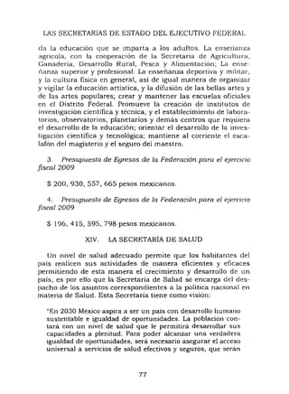 LAS SECRETARiAS DE ESTADO DEL EJECUTIVO FEDERAL
e1a la educación que se imparta a los adultos. La ensellanza
agrícola. con la cooperación de la Secretaria de Agricultura,
Ganadería, Desarrollo Rural, Pesca y Alimentación; La ensc-
!lanza superior y profesional. La enseñanza deportiva y lnilitar,
y la cultura fisica en general, asi de igual manera de organizar
y vigilar la educación artística, y la difusión de las bellas artes y
de las artes populares; crear y mantener las escuelas oficiales
en el Distrito Federal. Promueve la creación de institutos ele
investigación cientifica y técnica, y el establecimiento de labora-
torios, observatorios, planetarios y demás centros que requiera
el desarrollo de la educación; orientar el desarrollo de la inves-
tigación cientifica y tecnológica; mantiene al corriente el esca-
lafón del magisterio y el seguro del maestro.
3. Presupuesto de Egresos de la Federación para el ejercicio
fiscal 2009
$ 200, 930, 557,665 pesos mexicanos.
4. Presupuesto de Egresos de la Federación para el ejerCicio
fiscal 2009
$ 196, 415, 595, 798 pesos mexicanos.
XIV. LA SECRETARiA DE SALUD
Un nivel de salud adecuado permite que los habitantes e1el
pais realicen sus actividades de manera eficientes y eficaces
permitiendo de esta manera el crecimiento y desarrollo de un
pais, es por ello que la Secretaria de Salud se encarga e1el eles-
pacho de los asuntos correspondientes a la política nacional en
materia de Salud. Esta Secretaria tiene como visión:
"En 2030 México aspira a ser un país con desarrollo humano
sustentable e igualdad de oportunidades. La población con-
tara con un nivel de salud que le permitirá. desarrollar sus
capacidades a plenitud. Para poder alcanzar una verdadera
igualdad de oportunidades, será necesario asegurar el acceso
universal a servicios de salud efectivos y seguros, que serán
77
 