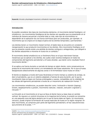Revista Latinoamericana de Ortodoncia y Odontopediatría
Depósito Legal Nº: pp200102CS997 - ISSN: 1317-5823 – www.ortodoncia.ws
P á g i n a | 2
FUENTE: http://www.ortodoncia.ws/publicaciones/2016/art5.asp
Revista Latinoamericana de Ortodoncia y Odontopediatría
Depósito Legal Nº: pp200102CS997 - ISSN: 1317-5823 - RIF: J-31033493-5 - Caracas - Venezuela
Keywords: Intrusión, physiological movement, orthodontic movement, strength.
Introducción
Es posible considerar dos tipos de movimientos dentarios; el movimiento dental fisiológico y el
ortodóncico. Los movimientos fisiológicos de los dientes son aquellos que se presentarán en el
individuo de manera secuencial y durante toda su vida, este tipo de movimientos no
dependerán de la aplicación de una fuerza extrínseca para ser producidos, por ejemplo: el
movimiento que se origina en la etapa eruptiva de los dientes temporales y permanentes.1
Los dientes tienen un movimiento mesial normal, el tejido óseo se encuentra en constante
reorganización lo que producirá movimientos en los dientes. Otro movimiento fisiológico es el
que se presenta cuando existe una pérdida de dientes contiguos o antagonistas, que obligará a
los dientes adyacentes a moverse en busca de un contacto.1
El movimiento dental ortodóncico es un fenómeno físico en el que intervienen fuerzas
mecánicas que se aplican a los dientes, las cuales crean eventos biológicos en todos los
componentes del ligamento periodontal y el hueso alveolar, que darán como resultado final el
movimiento dental. 2
Si se aplica una fuerza durante un periodo de tiempo en algún diente, como consecuencia se
producirá el movimiento del mismo y la remodelación del hueso adyacente. Por lo que el hueso
desaparecerá selectivamente de algunas zonas e irá formándose nuevo hueso en otras.3
El diente se desplaza a través del hueso llevándose al mismo tiempo su sistema de anclaje, es
decir al periodonto, que es un sistema adaptado a fuerzas de poca duración, por lo que la
movilización ósea se logra con fuerzas prolongadas y suaves, compatibles con la vitalidad de
las células del ligamento periodontal a través de un mecanismo de reabsorción frontal. 3,4
Los movimientos ortodóncicos, se pueden describir como: Inclinación o Versión (tipping),
torsión, desplazamiento o gresión, movimiento radicular, rotación, extrusión o egresión y
intrusión 1,5
La Intrusión es el movimiento en el que se lleva al diente hacia su base ósea en sentido
vertical. Se requiere un control minucioso en la magnitud de la fuerza, la presión se concentra
en una pequeña zona del ápice dentario por lo que la fuerza debe ser ligera. Un movimiento
intrusivo, puede originar la formación de nuevas espículas de hueso en la región marginal. En
éste movimiento, se comprime gran parte del ligamento periodontal y el haz vasculonervioso
que proviene de la pulpa. 1, 5-8
 