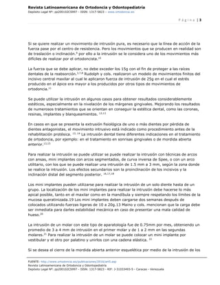 Revista Latinoamericana de Ortodoncia y Odontopediatría
Depósito Legal Nº: pp200102CS997 - ISSN: 1317-5823 – www.ortodoncia.ws
P á g i n a | 3
FUENTE: http://www.ortodoncia.ws/publicaciones/2016/art5.asp
Revista Latinoamericana de Ortodoncia y Odontopediatría
Depósito Legal Nº: pp200102CS997 - ISSN: 1317-5823 - RIF: J-31033493-5 - Caracas - Venezuela
Si se quiere realizar un movimiento de intrusión pura, es necesario que la línea de acción de la
fuerza pase por el centro de resistencia. Pero los movimientos que se producen en realidad son
de traslación o inclinación.9
por ello a la intrusión se le considera uno de los movimientos más
difíciles de realizar por el ortodoncista.10
La fuerza que se debe aplicar, no debe exceder los 15g con el fin de proteger a las raíces
dentales de la reabsorción.3,7,8
Rudolph y cols. realizaron un modelo de movimientos finitos del
incisivo central maxilar al cual le aplicaron fuerza de intrusión de 25g en el cual el estrés
producido en el ápice era mayor a los producidos por otros tipos de movimientos de
ortodoncia.11
Se puede utilizar la intrusión en algunos casos para obtener resultados considerablemente
estéticos, especialmente en la nivelación de los márgenes gingivales. Mejorando los resultados
de numerosos tratamientos que se orientan en conseguir la estética dental, como las coronas,
resinas, implantes y blanqueamientos. 12,13
En casos en que se presenta la extrusión fisiológica de uno o más dientes por pérdida de
dientes antagonistas, el movimiento intrusivo está indicado como procedimiento antes de la
rehabilitación protésica. 13, 14
La intrusión dental tiene diferentes indicaciones en el tratamiento
de ortodoncia, por ejemplo: en el tratamiento en sonrisas gingivales o de mordida abierta
anterior.13,15
Para realizar la intrusión se puede utilizar se puede realizar la intrusión con técnicas de arcos
con ansas, mini implantes con arcos segmentados, de curva inversa de Spee, o con un arco
utilitario, con los que se puede realizar una intrusión de 1.5 mm a 3 mm, según la zona donde
se realice la intrusión. Los efectos secundarios son la proinclinación de los incisivos y la
inclinación distal del segmento posterior. 16,17,18
Los mini implantes pueden utilizarse para realizar la intrusión de un solo diente hasta de un
grupo. La localización de los mini implantes para realizar la intrusión debe hacerse lo más
apical posible, tanto en el maxilar como en la mandíbula y siempre respetando los límites de la
mucosa queratinizada.19 Los mini implantes deben cargarse dos semanas después de
colocados utilizando fuerzas ligeras de 10 a 20g.13 Maino y cols. mencionan que la carga debe
ser inmediata para darles estabilidad mecánica en caso de presentar una mala calidad de
hueso.20
La intrusión de un molar con este tipo de aparatología fue de 0.75mm por mes, obteniendo un
promedio de 3 a 4 mm de intrusión en el primer molar y de 1 a 2 mm en las segundas
molares.21
Para realizar la intrusión de un molar se puede colocar un mini implante por
vestibular y el otro por palatino y unirlos con una cadena elástica. 22
Si se desea el cierre de la mordida abierta anterior esquelética por medio de la intrusión de los
 