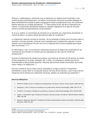 Revista Latinoamericana de Ortodoncia y Odontopediatría
Depósito Legal Nº: pp200102CS997 - ISSN: 1317-5823 – www.ortodoncia.ws
P á g i n a | 5
FUENTE: http://www.ortodoncia.ws/publicaciones/2016/art5.asp
Revista Latinoamericana de Ortodoncia y Odontopediatría
Depósito Legal Nº: pp200102CS997 - ISSN: 1317-5823 - RIF: J-31033493-5 - Caracas - Venezuela
Ericsson y colaboradores, mencionan que en pacientes con higiene bucal incorrecta y mal
control de placa dentobacteriana y al realizar movimientos intrusivos es posible desplazar la
placa dentobacteriana desde la parte supragingival hasta la subgingival lo que nos ocasionara
efectos adversos en el tejido periodontal. 3,8,29
Esto explica el por qué de la importancia de
realizar un tratamiento periodontal basado en raspado subgingival en la fase de intrusión
activa en dientes periodontalmente comprometidos.3
Si se va a realizar un movimiento de intrusión en un paciente con compromiso periodontal, el
control de placa y la higiene dental del paciente debe ser excelentes.18
La reabsorción radicular durante la intrusión: Se ha estudiado el efecto de la intrusión sobre el
cemento y el hueso alveolar, teniendo como resultado que la reabsorción radicular no tiene
relación con la cantidad de intrusión sino con la magnitud de la fuerza empleada para lograr
éste movimiento.12,27,30
Ari-Demirkaya y cosl. no encontraron diferencias clínicas en la reabsorción producida por los
movimientos de intrusión en molares que los realizados por otro tipo de mecánicas
ortodóncicas.31
Durante el tratamiento de ortodoncia al aplicar una fuerza de intrusión de 50 gramos se reduce
el flujo sanguíneo en la pulpa, alrededor del 11.59%, sin embargo en dientes que fueron
traumatizados el ápice puede presentar reducción del conducto pulpar provocando que exista
mayor riesgo a la reabsorción. 32
Hay que considerar que la mayor fuerza masticatoria no logra comprimir el ligamento
periodontal y causar daño en el paquete basculó nervioso de los dientes; y que ninguna de las
mecánicas de los dientes son solamente intrusivas, debido a la anatomía que presentan.33
Referencias Bibliográficas
1. Proffit W, FieldsH, Sarver D. Ortodoncia contemporánea. 4ta edicion. Elsevier mosby. España. 2008: 339-343.
2. Rodríguez C, Vanin D. Efectos de ortodoncia en la pulpa dental. Revista Estomatología. 2006; 14(1):27-29.
3. Tortolini P, Fernández E. Ortodoncia y periodoncia. Avances en odontoestomatología. 2011; 7(4):197-206.
4. Graber T, Vanarsdall R, Vig K. Ortodoncia Principios y técnicas actuales. 4ta edición .Editorial Elsevier, Madrid;
2006: 156-160.
5. Mayoral J, Mayoral G, Mayoral P. Ortodoncia Principios fundamentales y práctica. 6ta edición. Editorial Labor.
Barcelona. 1990; 341-355.
 