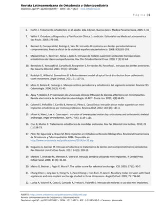 Revista Latinoamericana de Ortodoncia y Odontopediatría
Depósito Legal Nº: pp200102CS997 - ISSN: 1317-5823 – www.ortodoncia.ws
P á g i n a | 6
FUENTE: http://www.ortodoncia.ws/publicaciones/2016/art5.asp
Revista Latinoamericana de Ortodoncia y Odontopediatría
Depósito Legal Nº: pp200102CS997 - ISSN: 1317-5823 - RIF: J-31033493-5 - Caracas - Venezuela
6. Harfin J. Tratamiento ortodóntico en el adulto. 2da. Edición. Buenos Aires: Médica Panamericana, 2005; 1-10
7. Vellini F. Ortodoncia Diagnostico y Planificación Clínica. 1ra edición. Editorial Artes Medicas Latinoamérica.
Sao Paulo. 2002; 379-386.
8. Barnieri G, ConcepciónM, Rodrigo L, Sanz M. Intrusión Ortodóncica en dientes periodontalmente
comprometidos. Revista oficial de la sociedad española de periodoncia. 2008: 8(3)185-193.
9. Mascarenhas H, Bezerra F, Neiva L, Lobo S. Intrusao de molares superiores utilizando microparafusos
ortodónticos de titanio autoperfurantes. Rev Clin Ortodon Dental Press. 2008; 7 (2):52-64
10. Benedicto E, Yamazaki M, Carvalho D, Margreiter S, Fernandes M, Paranhos L. Intrusao dos dentes anteriores.
Rev Gaucha Odontol. 2011; 59 (4): 639-642.
11. Rudolph D, Willes M, Sameshima G. A finite element model of apical forcé distribution from orthodontic
tooth movement. Angle Orthod. 2001; 71:127-31.
12. Mora D, Botero P, Camargo L. Manejo estético periodontal y ortodóncico del segmento anterior. Revista CES
Odontología. 2000; 10(2): 41-45.
13. Apuy P, Dobles A. Presentacion de unos casos clínicos: Intrusión de dientes anteriores con miniimplantes.
Revista electrónica de la facultad de odontología, ULACIT- Costa rica. 2013; 6(1) 66-85.
14. Colomé E, Peñailillo E, Carrillo B, Herrera J, Pérez L. Caso clínico: Intrusión de un molar superior con mini-
implantes ortodínticos por motivos protésicos. Revista ADM. 2012; LXIX (3): 131-4.
15. Moon H, Wee J, Lee H. Case report: Intrusion of overerupted molars by corticotomy and orthodontic skeletal
anchorage. Angle Orthodontist. 2007; 77 (6): 1119-1125.
16. Cruz B, Muñoz C. Tratamiento ortodóncico de mordidas profundas. Rev Fac Odontol Univ Antioq. 2010; 23
(1):158-73.
17. Pérez M, Siguencia V, Bravo M. Mini-Implantes en Ortodoncia-Revisión Bibliográfica. Revista latinoamericana
de Ortodoncia y Odontopediatría. 2014. Disponible en:
http://www.ortodoncia.ws/publicaciones/2014/art31.asp
18. Nogueira A, Alencar M. Intrusao ortodóntica no tratamiento de dentes com comprometimento periodontal.
Rev Odontol Univ Cid Sao Paulo. 2012; 24 (3): 209-19.
19. Martins T, Andrade M, Menezes F, Vieira M. Intrusão dentária utilizando mini-implantes. R Dental Press
Ortop Facial. 2008; 13 (5): 36-48.
20. Maino G, Bednar J, Pagin P, Mura P. The spider screw for sekeletal anchorage. JCO. 2003; 37 (2): 90-7.
21. Chung-Chen J, Jang-Jaer L, Hsing-Yu C, Zwei-Chieng J, Hsin-Fu C, Yi-Jane C. Maxillary molar intrusion with fixed
appliances and mini-implant anchorage studied in three dimensions. Angle Orthod. 2005; 75: 754-60.
22. Luvisa A, Valarelli F, Costa S, Cancado R, Freitas K, Valarelli D. Intrusao de molares: o uso dos mini implantes.
 