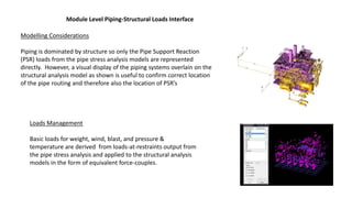 Module Level Piping-Structural Loads Interface
Modelling Considerations
Piping is dominated by structure so only the Pipe Support Reaction
(PSR) loads from the pipe stress analysis models are represented
directly. However, a visual display of the piping systems overlain on the
structural analysis model as shown is useful to confirm correct location
of the pipe routing and therefore also the location of PSR’s
Loads Management
Basic loads for weight, wind, blast, and pressure &
temperature are derived from loads-at-restraints output from
the pipe stress analysis and applied to the structural analysis
models in the form of equivalent force-couples.
 