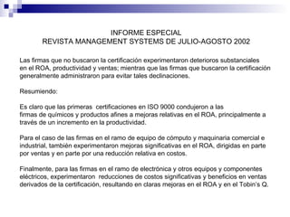 INFORME ESPECIAL
REVISTA MANAGEMENT SYSTEMS DE JULIO-AGOSTO 2002
Las firmas que no buscaron la certificación experimentaron deterioros substanciales
en el ROA, productividad y ventas; mientras que las firmas que buscaron la certificación
generalmente administraron para evitar tales declinaciones.
Resumiendo:
Es claro que las primeras certificaciones en ISO 9000 condujeron a las
firmas de químicos y productos afines a mejoras relativas en el ROA, principalmente a
través de un incremento en la productividad.
Para el caso de las firmas en el ramo de equipo de cómputo y maquinaria comercial e
industrial, también experimentaron mejoras significativas en el ROA, dirigidas en parte
por ventas y en parte por una reducción relativa en costos.
Finalmente, para las firmas en el ramo de electrónica y otros equipos y componentes
eléctricos, experimentaron reducciones de costos significativas y beneficios en ventas
derivados de la certificación, resultando en claras mejoras en el ROA y en el Tobin’s Q.

 