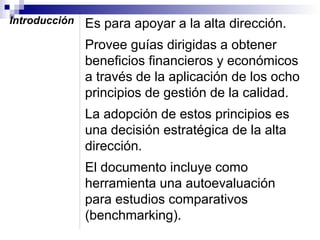 Introducción

Es para apoyar a la alta dirección.
Provee guías dirigidas a obtener
beneficios financieros y económicos
a través de la aplicación de los ocho
principios de gestión de la calidad.
La adopción de estos principios es
una decisión estratégica de la alta
dirección.
El documento incluye como
herramienta una autoevaluación
para estudios comparativos
(benchmarking).

 