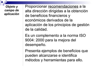 Objeto y
campo de
aplicación

Proporcionar recomendaciones a la
alta dirección dirigidas a la obtención
de beneficios financieros y
económicos derivados de la
aplicación de los principios de gestión
de la calidad.
Es un complemento a la norma ISO
9004: 2000 para la mejora del
desempeño.
Presenta ejemplos de beneficios que
pueden alcanzarse e identifica
métodos y herramientas para ello.

 