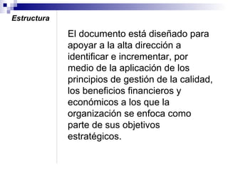 Estructura

El documento está diseñado para
apoyar a la alta dirección a
identificar e incrementar, por
medio de la aplicación de los
principios de gestión de la calidad,
los beneficios financieros y
económicos a los que la
organización se enfoca como
parte de sus objetivos
estratégicos.

 
