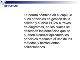 Estructura

La norma combina en el capítulo
5 los principios de gestión de la
calidad y el ciclo PHVA a través
de diagramas, en los cuales se
describen los beneficios que se
pueden alcanzar aplicando los
principios mediante el uso de los
métodos y herramientas
seleccionados.

 