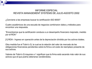 INFORME ESPECIAL
REVISTA MANAGEMENT SYSTEMS DE JULIO-AGOSTO 2002
¿Conviene a las empresas buscar la certificación ISO 9000?
Cuatro académicos de una escuela de negocios combinaron datos y métodos para
encontrar una respuesta.
“Encontramos que la certificación conduce a un desempeño financiero mejorado, medido
por el ROA1”
[1] ROA - Ingreso en operación antes de la depreciación dividido por los activos totales.
Otra medida fue el Tobin’s Q, la cual es la relación del valor de mercado de las
obligaciones financieras pendientes sobre la firma a el costo de reemplazo presente de
sus activos.
Valores de Tobin’s Q mayores a 1 significan que la firma está sacando más valor de sus
activos que el que podría obtenerse vendiéndolos.

 