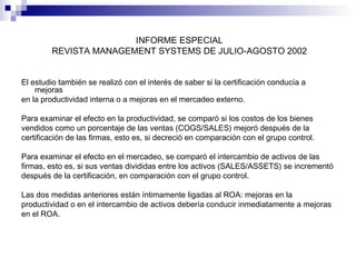 INFORME ESPECIAL
REVISTA MANAGEMENT SYSTEMS DE JULIO-AGOSTO 2002
El estudio también se realizó con el interés de saber si la certificación conducía a
mejoras
en la productividad interna o a mejoras en el mercadeo externo.
Para examinar el efecto en la productividad, se comparó si los costos de los bienes
vendidos como un porcentaje de las ventas (COGS/SALES) mejoró después de la
certificación de las firmas, esto es, si decreció en comparación con el grupo control.
Para examinar el efecto en el mercadeo, se comparó el intercambio de activos de las
firmas, esto es, si sus ventas divididas entre los activos (SALES/ASSETS) se incrementó
después de la certificación, en comparación con el grupo control.
Las dos medidas anteriores están íntimamente ligadas al ROA: mejoras en la
productividad o en el intercambio de activos debería conducir inmediatamente a mejoras
en el ROA.

 