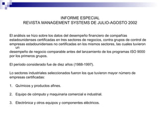 INFORME ESPECIAL
REVISTA MANAGEMENT SYSTEMS DE JULIO-AGOSTO 2002
El análisis se hizo sobre los datos del desempeño financiero de compañías
estadounidenses certificadas en tres sectores de negocios, contra grupos de control de
empresas estadounidenses no certificadas en los mismos sectores, las cuales tuvieron
un
desempeño de negocio comparable antes del lanzamiento de los programas ISO 9000
por los primeros grupos.
El período considerado fue de diez años (1988-1997).
Lo sectores industriales seleccionados fueron los que tuvieron mayor número de
empresas certificadas:
1. Químicos y productos afines.
2. Equipo de cómputo y maquinaria comercial e industrial.
3. Electrónica y otros equipos y componentes eléctricos.

 