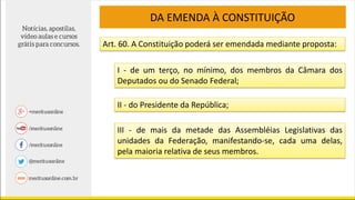 Art. 60. A Constituição poderá ser emendada mediante proposta:
DA EMENDA À CONSTITUIÇÃO
I - de um terço, no mínimo, dos membros da Câmara dos
Deputados ou do Senado Federal;
II - do Presidente da República;
III - de mais da metade das Assembléias Legislativas das
unidades da Federação, manifestando-se, cada uma delas,
pela maioria relativa de seus membros.
 