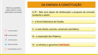 DA EMENDA À CONSTITUIÇÃO
§ 4º - Não será objeto de deliberação a proposta de emenda
tendente a abolir:
I - a forma federativa de Estado;
II - o voto direto, secreto, universal e periódico;
III - a separação dos Poderes;
IV - os direitos e garantias individuais.
 